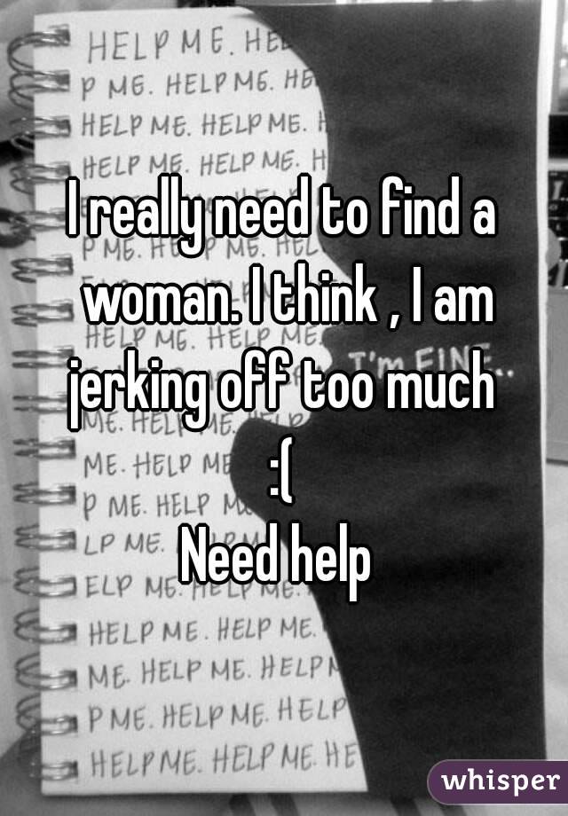 I really need to find a woman. I think , I am jerking off too much 
:(
Need help 