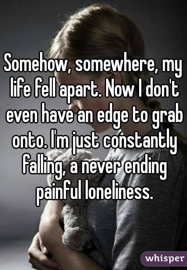 Somehow, somewhere, my life fell apart. Now I don't even have an edge to grab onto. I'm just constantly falling, a never ending painful loneliness.