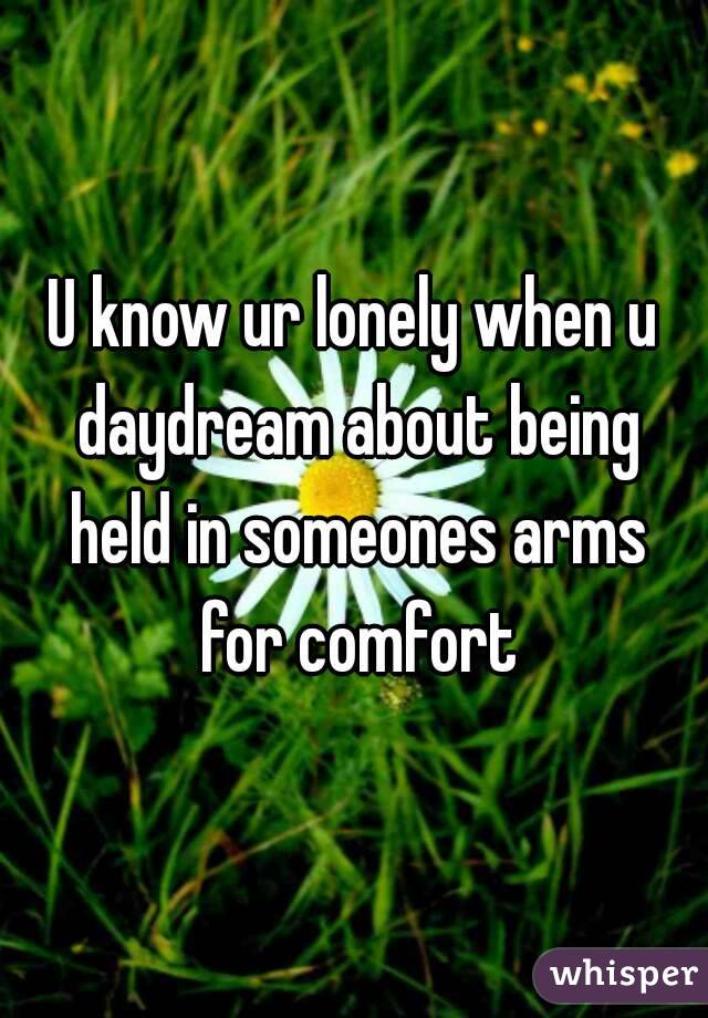 U know ur lonely when u daydream about being held in someones arms for comfort