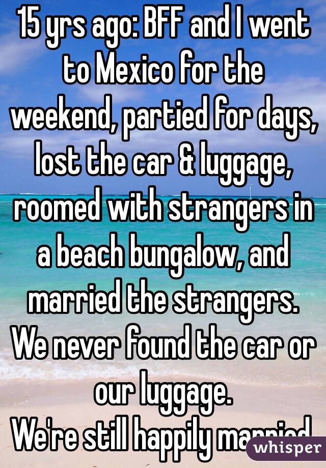 15 yrs ago: BFF and I went to Mexico for the weekend, partied for days, lost the car & luggage, roomed with strangers in a beach bungalow, and married the strangers. We never found the car or our luggage.
We're still happily married. 