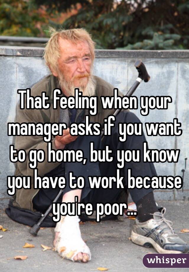 That feeling when your manager asks if you want to go home, but you know you have to work because you're poor...