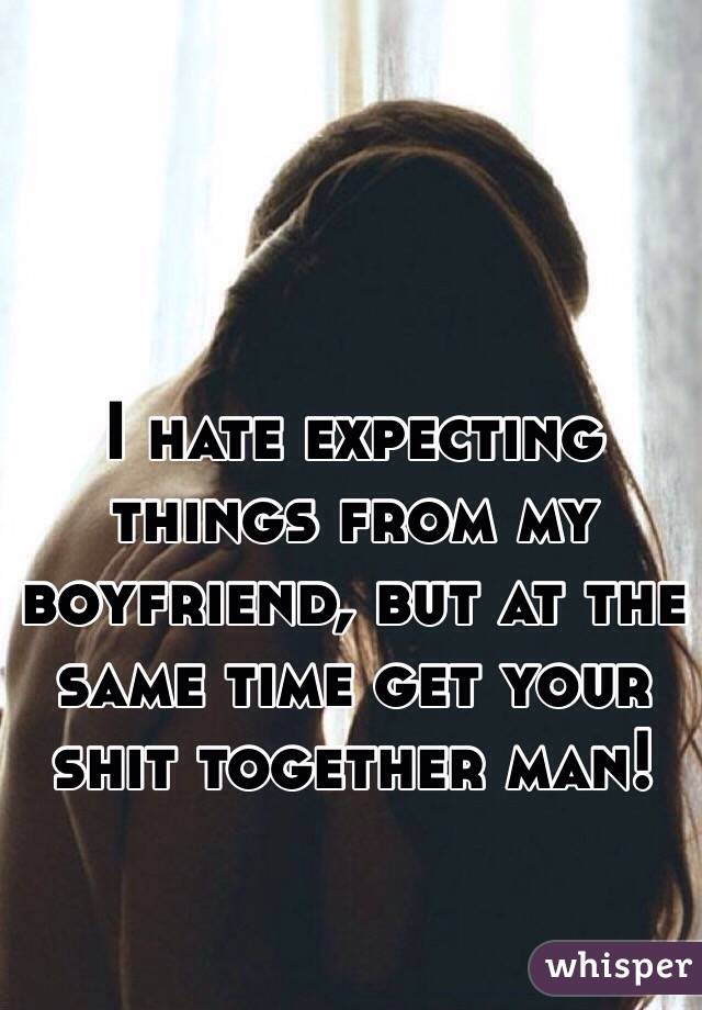 I hate expecting things from my boyfriend, but at the same time get your shit together man! 