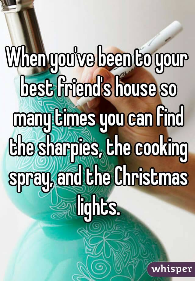 When you've been to your best friend's house so many times you can find the sharpies, the cooking spray, and the Christmas lights.