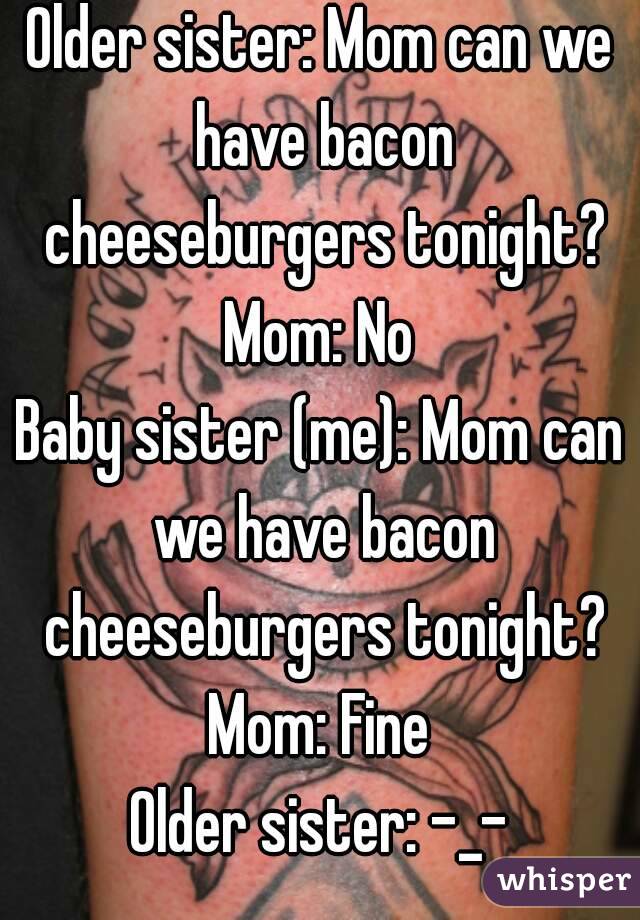 Older sister: Mom can we have bacon cheeseburgers tonight?
Mom: No
Baby sister (me): Mom can we have bacon cheeseburgers tonight?
Mom: Fine
Older sister: -_-