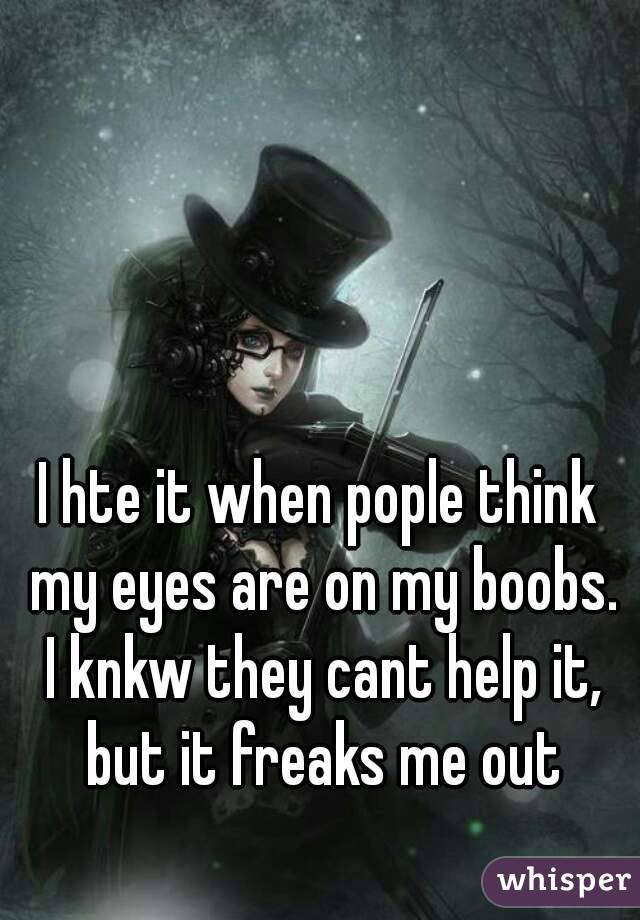 I hte it when pople think my eyes are on my boobs. I knkw they cant help it, but it freaks me out