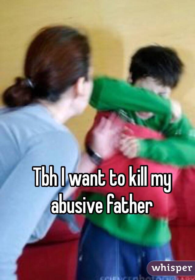 Tbh I want to kill my abusive father 