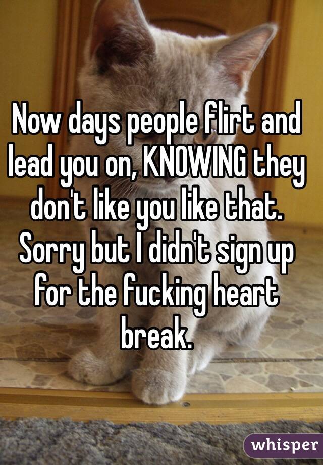Now days people flirt and lead you on, KNOWING they don't like you like that. Sorry but I didn't sign up for the fucking heart break. 