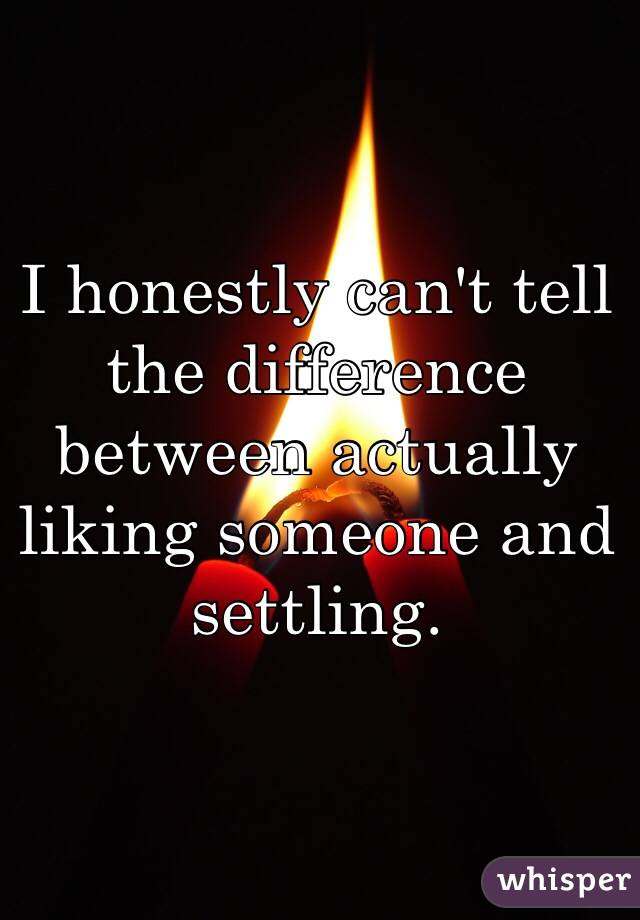 I honestly can't tell the difference between actually liking someone and settling. 