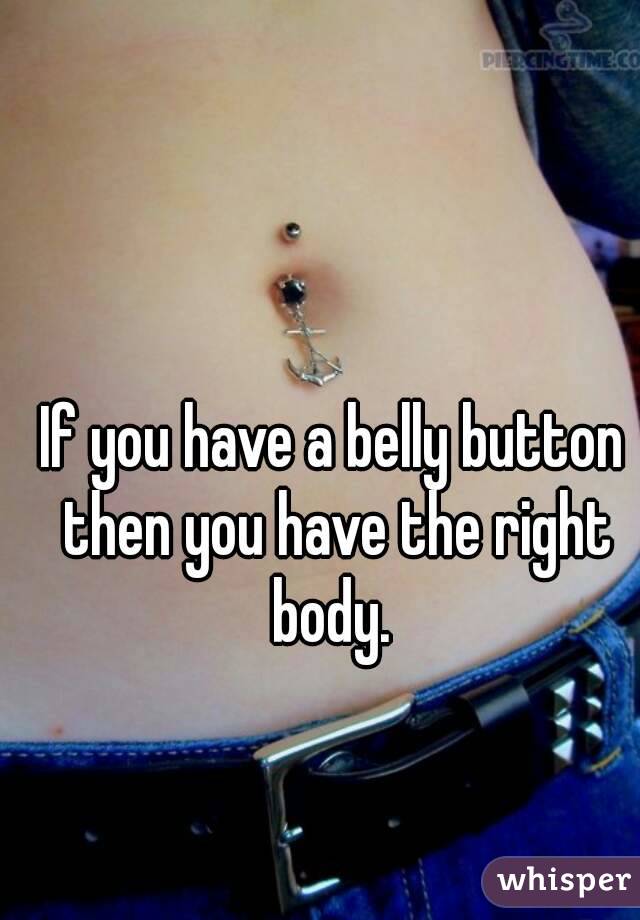 If you have a belly button then you have the right body. 