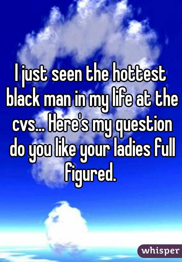 I just seen the hottest black man in my life at the cvs... Here's my question do you like your ladies full figured. 