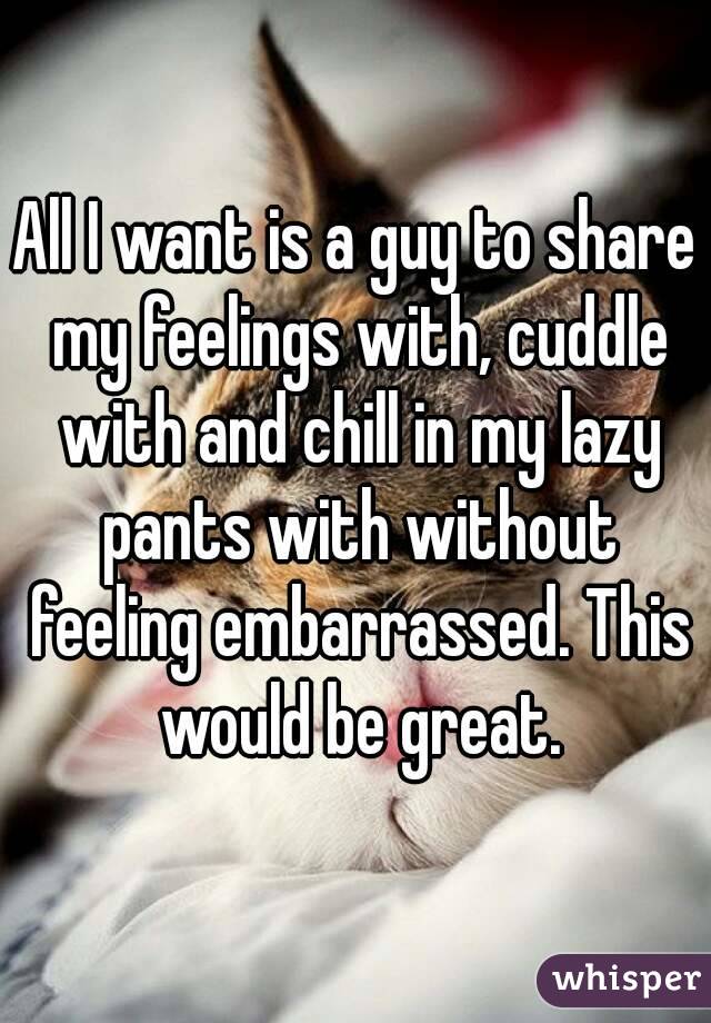 All I want is a guy to share my feelings with, cuddle with and chill in my lazy pants with without feeling embarrassed. This would be great.