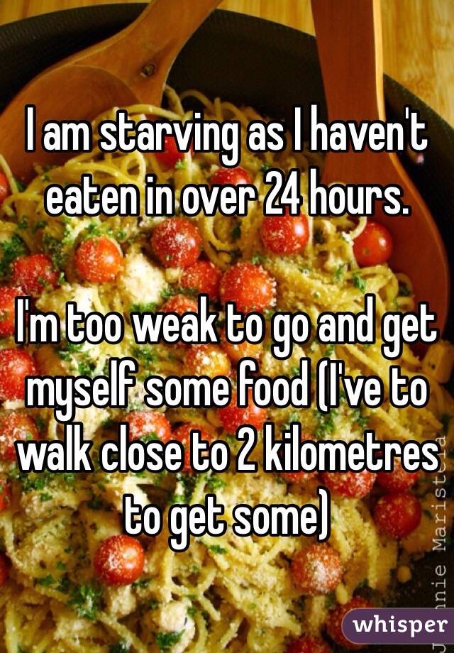 I am starving as I haven't eaten in over 24 hours. 

I'm too weak to go and get myself some food (I've to walk close to 2 kilometres to get some)