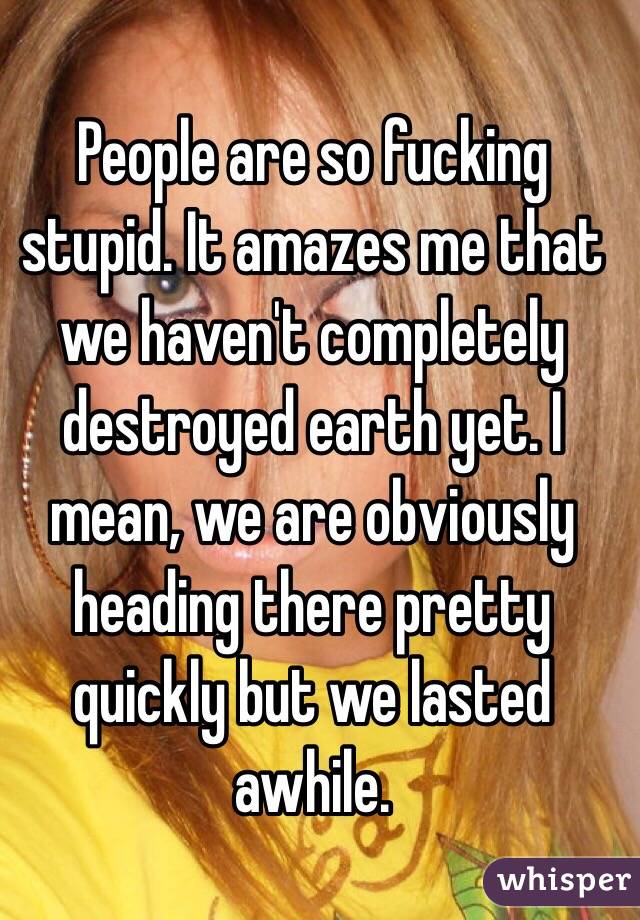 People are so fucking stupid. It amazes me that we haven't completely destroyed earth yet. I mean, we are obviously heading there pretty quickly but we lasted awhile. 