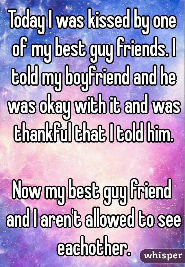 Today I was kissed by one of my best guy friends. I told my boyfriend and he was okay with it and was thankful that I told him.

Now my best guy friend and I aren't allowed to see eachother.