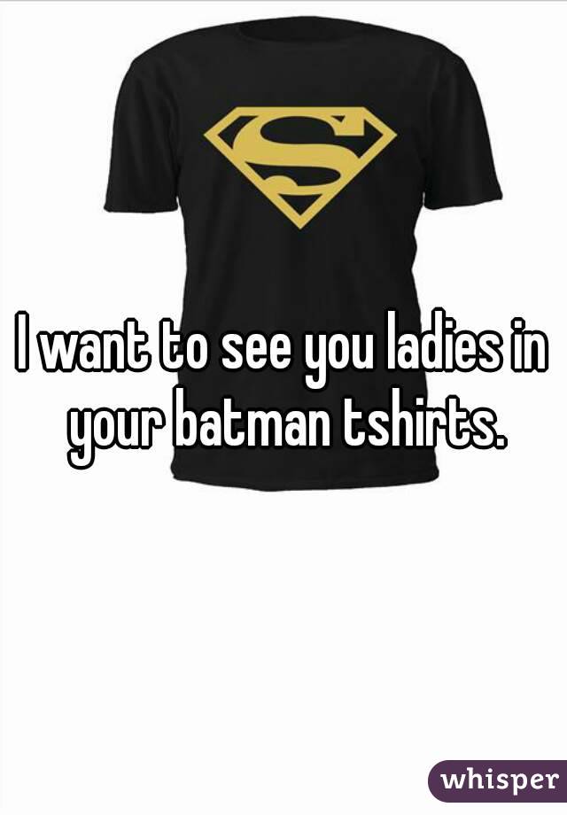 I want to see you ladies in your batman tshirts.