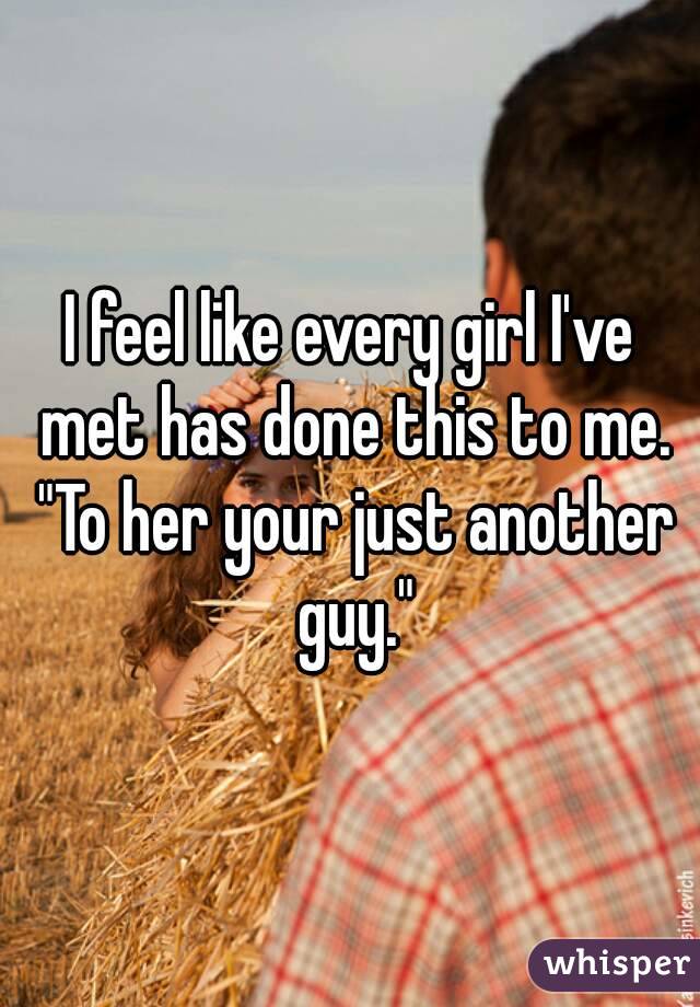 I feel like every girl I've met has done this to me. "To her your just another guy."