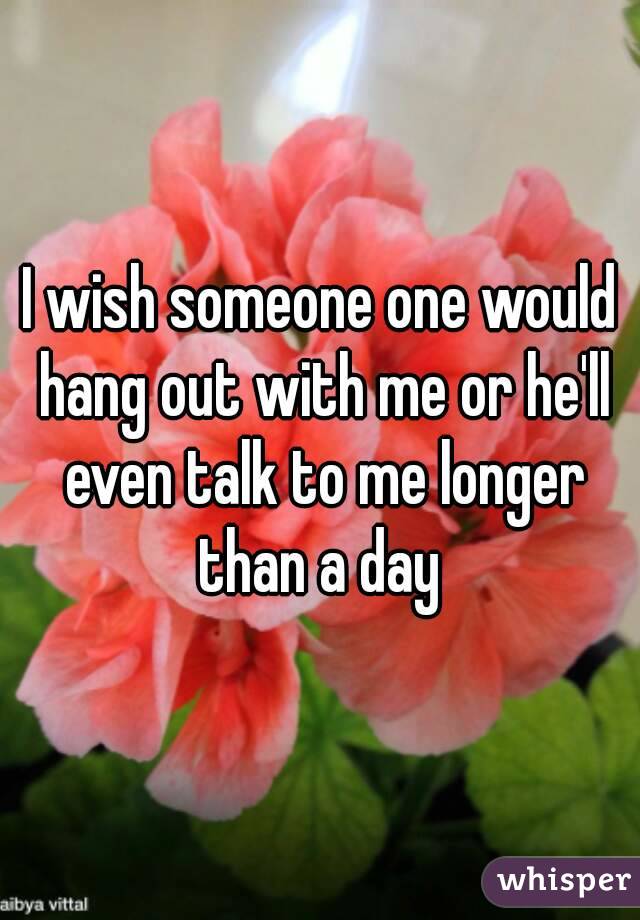I wish someone one would hang out with me or he'll even talk to me longer than a day 