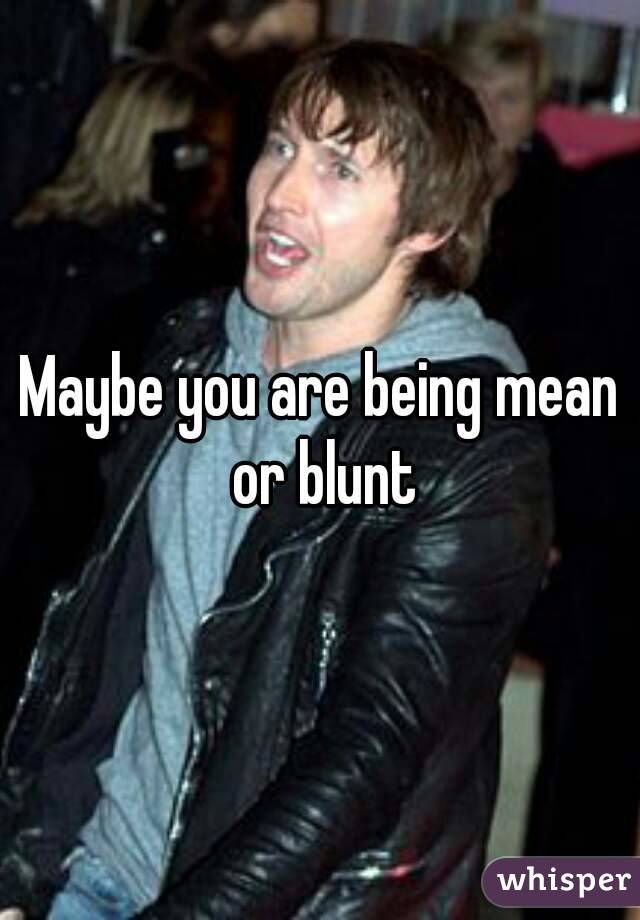 Maybe you are being mean or blunt