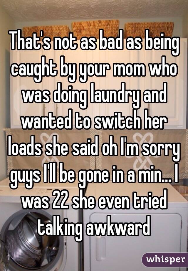 That's not as bad as being caught by your mom who was doing laundry and wanted to switch her loads she said oh I'm sorry guys I'll be gone in a min... I was 22 she even tried talking awkward 