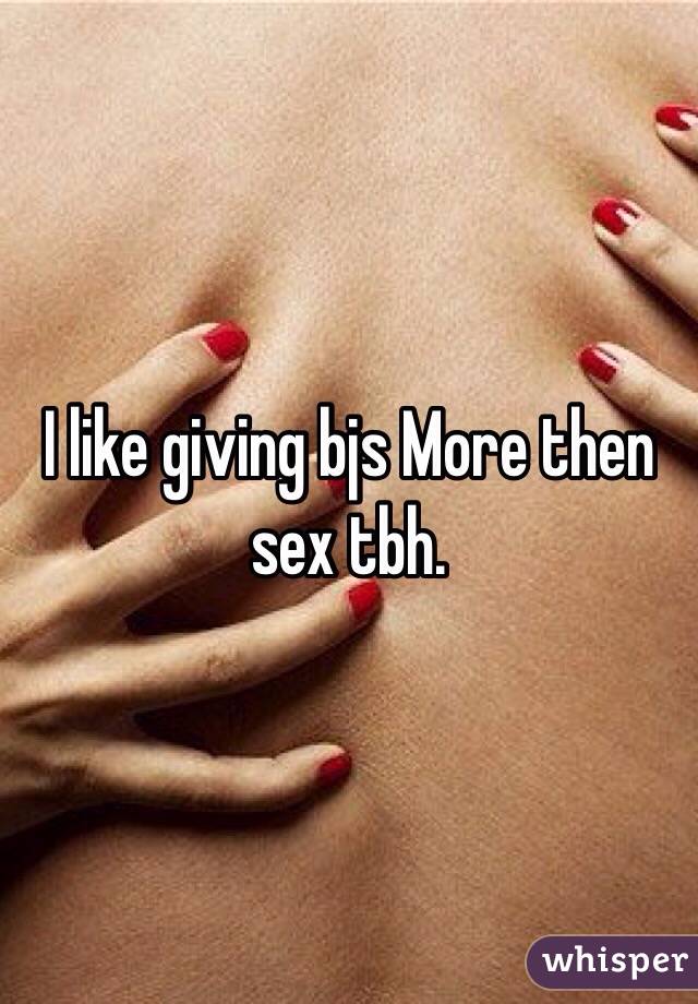 I like giving bjs More then sex tbh. 
