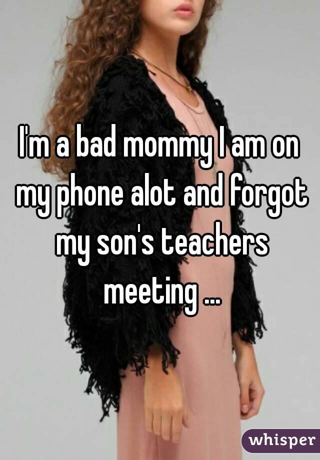 I'm a bad mommy I am on my phone alot and forgot my son's teachers meeting ...