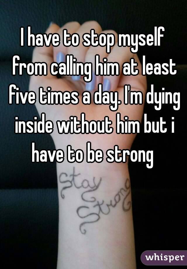 I have to stop myself from calling him at least five times a day. I'm dying inside without him but i have to be strong 