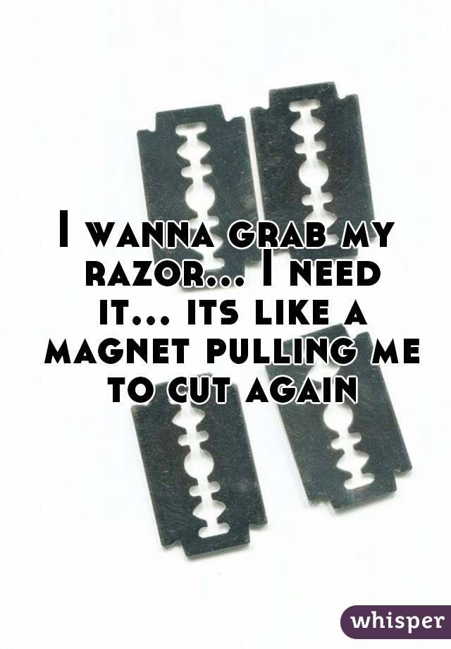 I wanna grab my razor... I need it... its like a magnet pulling me to cut again