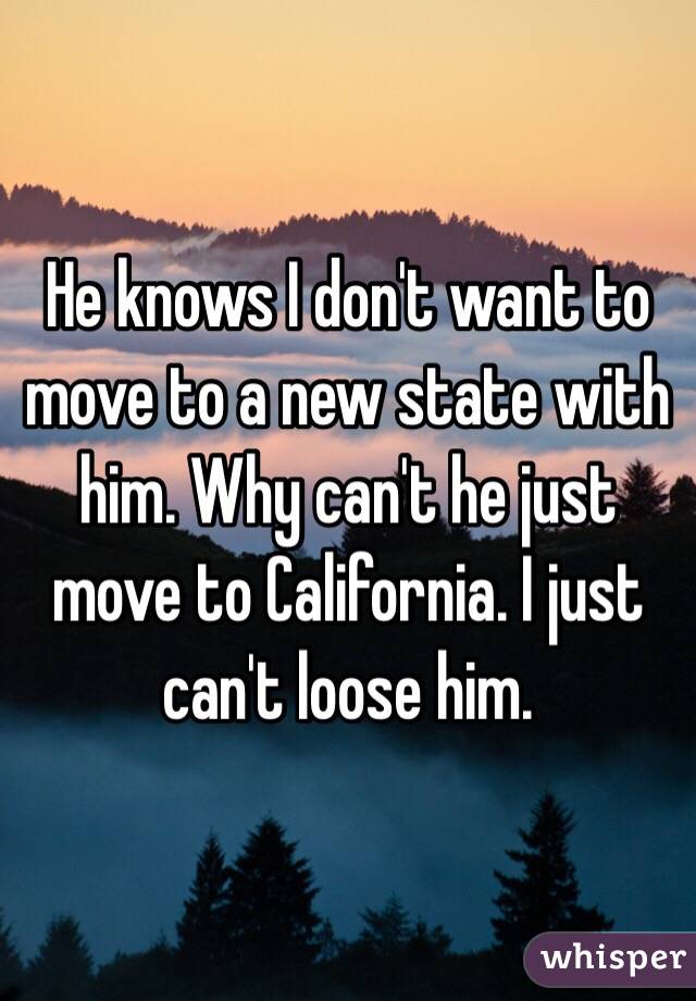 He knows I don't want to move to a new state with him. Why can't he just move to California. I just can't loose him. 