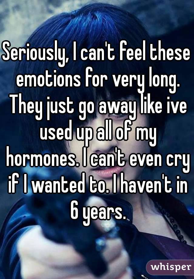 Seriously, I can't feel these emotions for very long. They just go away like ive used up all of my hormones. I can't even cry if I wanted to. I haven't in 6 years.