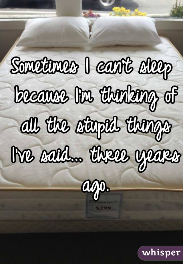 Sometimes I can't sleep because I'm thinking of all the stupid things I've said... three years ago.