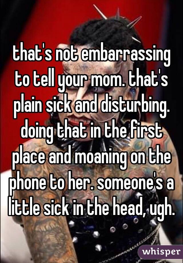 that's not embarrassing to tell your mom. that's plain sick and disturbing. doing that in the first place and moaning on the phone to her. someone's a little sick in the head, ugh. 