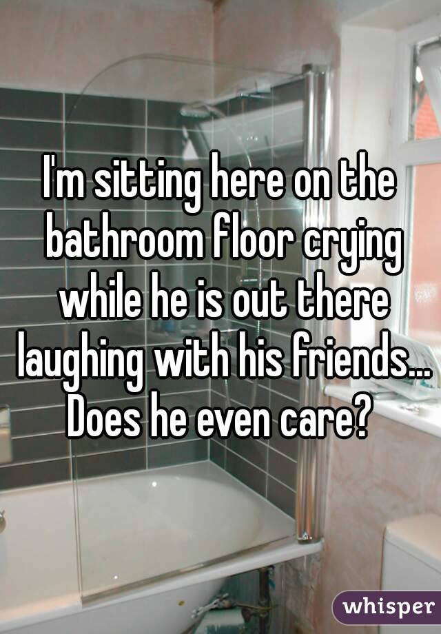 I'm sitting here on the bathroom floor crying while he is out there laughing with his friends... Does he even care? 