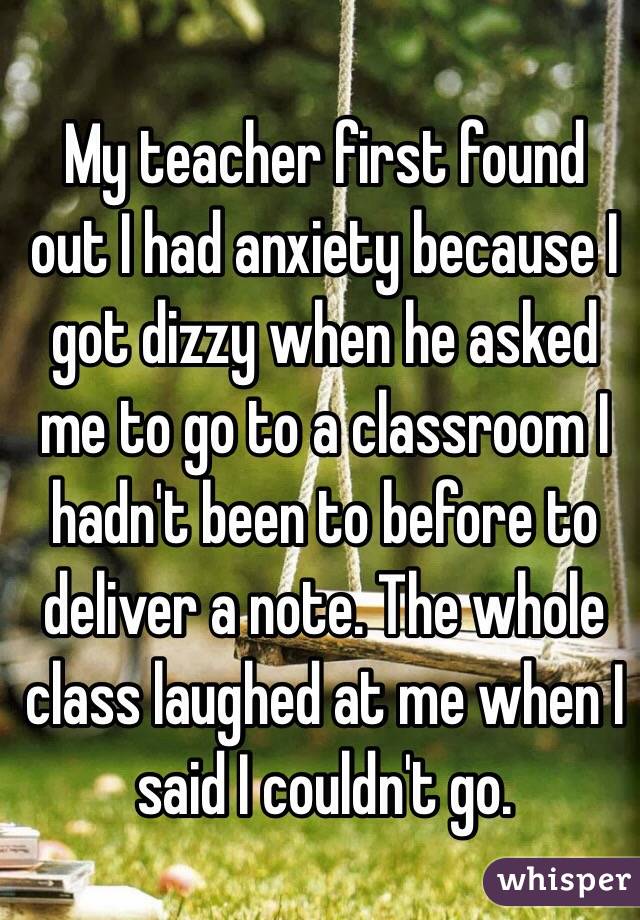 My teacher first found out I had anxiety because I got dizzy when he asked me to go to a classroom I hadn't been to before to deliver a note. The whole class laughed at me when I said I couldn't go.