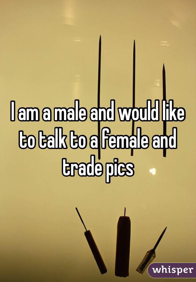 I am a male and would like to talk to a female and trade pics 
