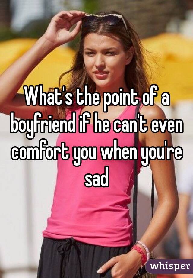 What's the point of a boyfriend if he can't even comfort you when you're sad