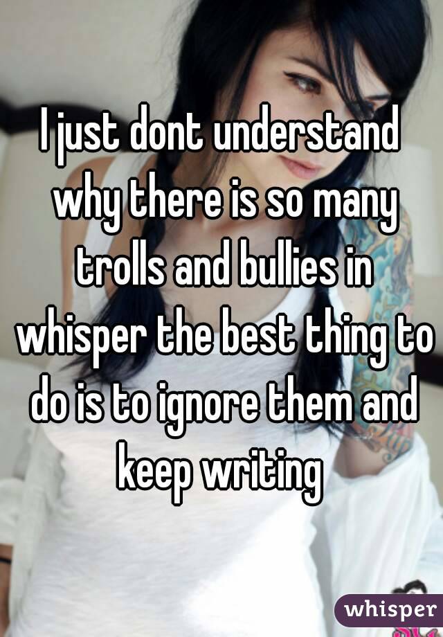I just dont understand why there is so many trolls and bullies in whisper the best thing to do is to ignore them and keep writing 