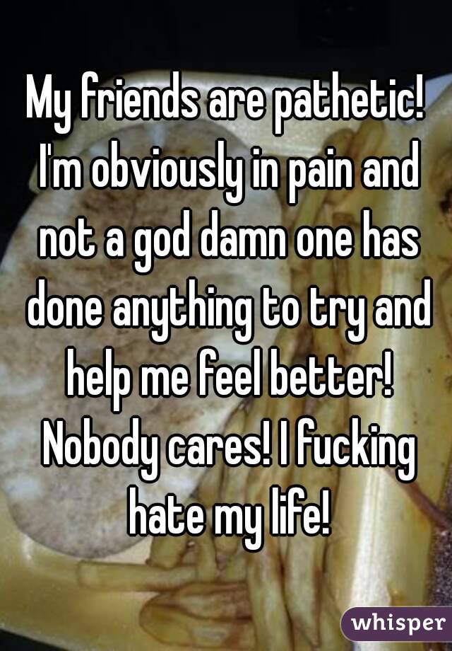 My friends are pathetic! I'm obviously in pain and not a god damn one has done anything to try and help me feel better! Nobody cares! I fucking hate my life!