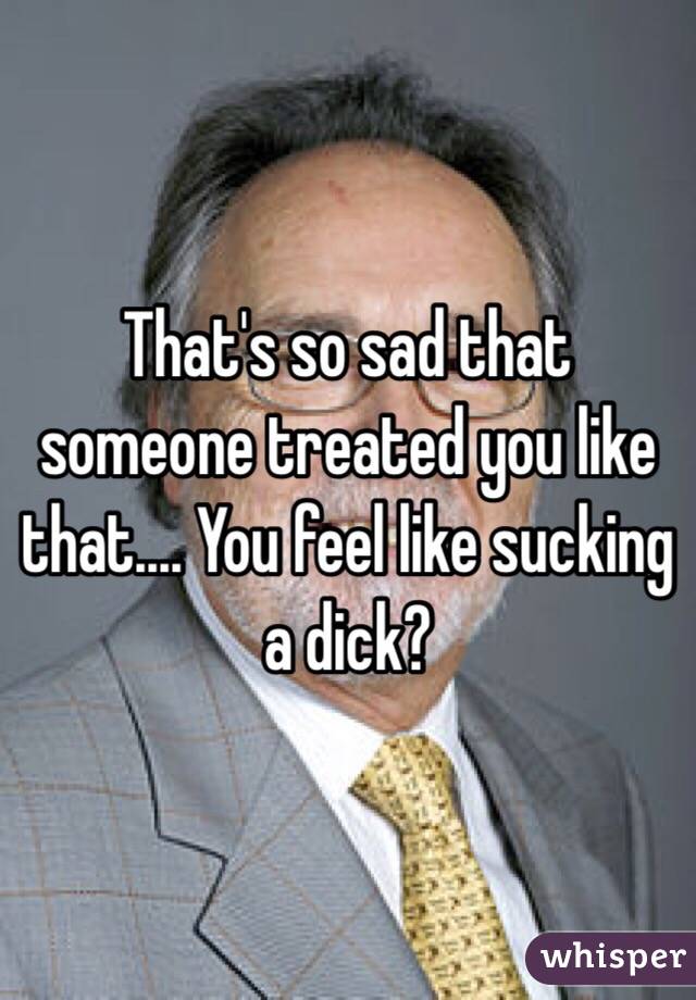 That's so sad that someone treated you like that.... You feel like sucking a dick?