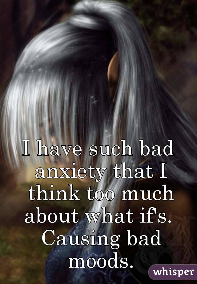 I have such bad anxiety that I think too much about what if's.  Causing bad moods.