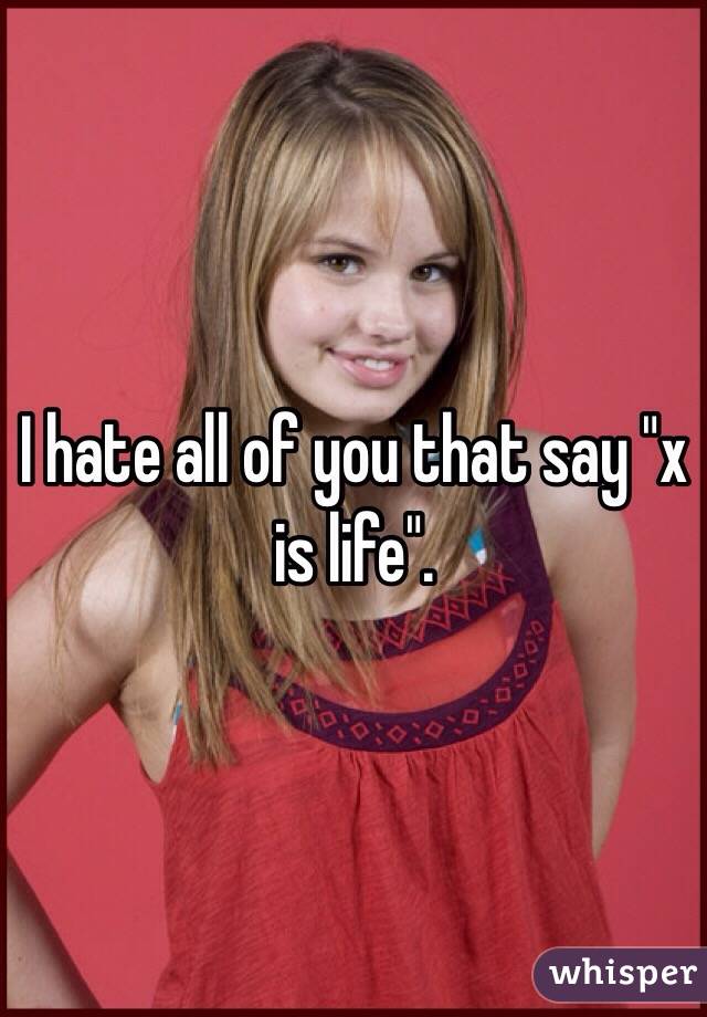 I hate all of you that say "x is life". 