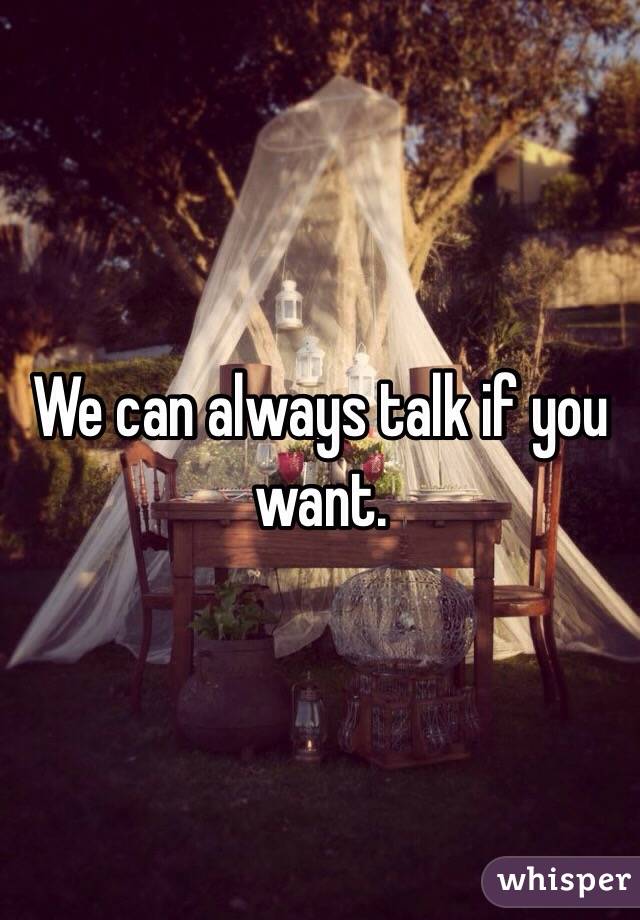 We can always talk if you want. 