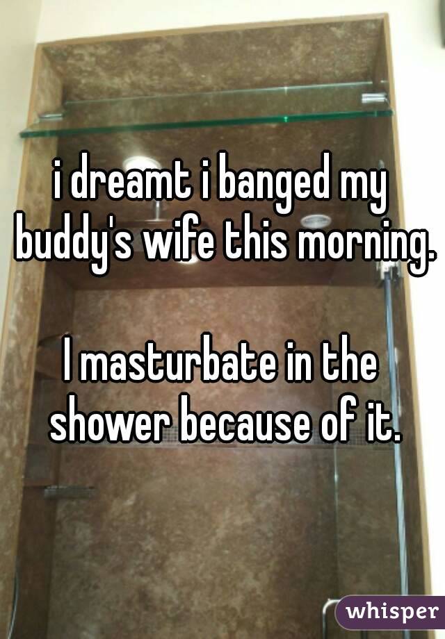i dreamt i banged my buddy's wife this morning. 
I masturbate in the shower because of it.