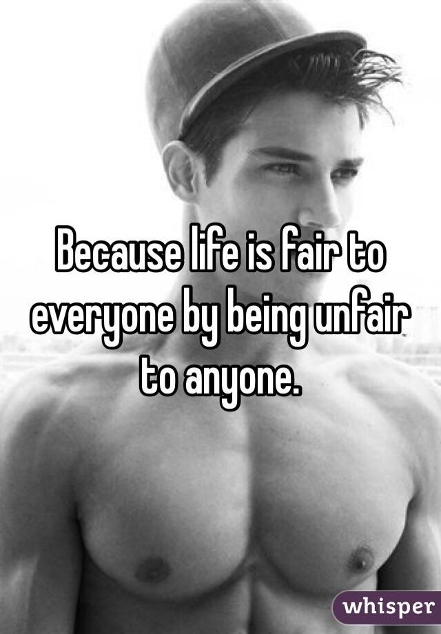 Because life is fair to everyone by being unfair to anyone. 