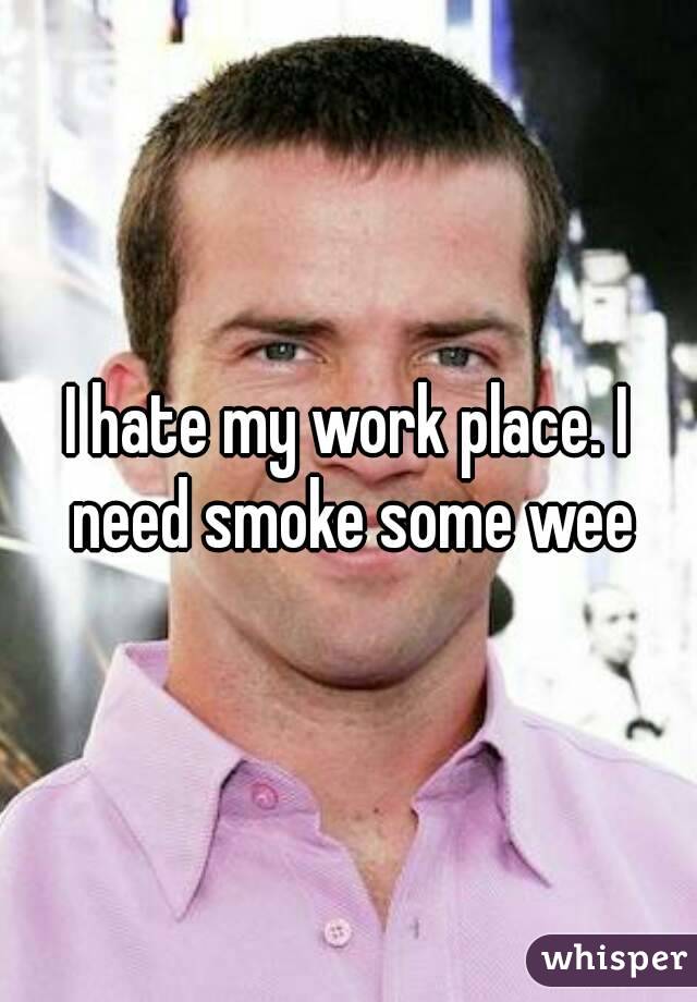 I hate my work place. I need smoke some wee