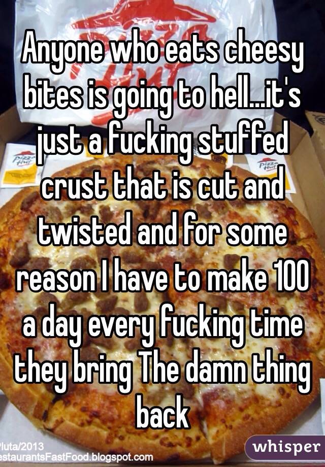 Anyone who eats cheesy bites is going to hell...it's just a fucking stuffed crust that is cut and twisted and for some reason I have to make 100 a day every fucking time they bring The damn thing back 