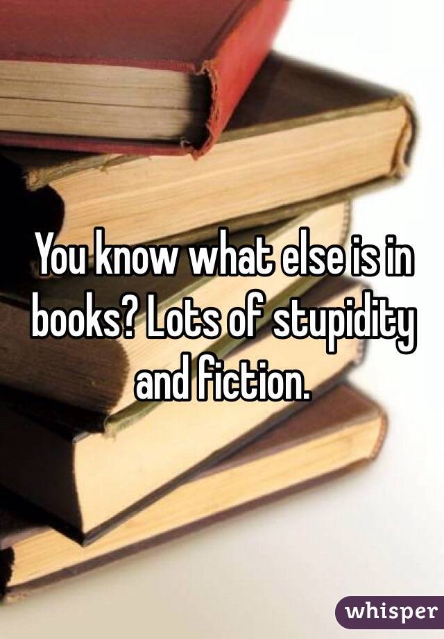 You know what else is in books? Lots of stupidity and fiction.