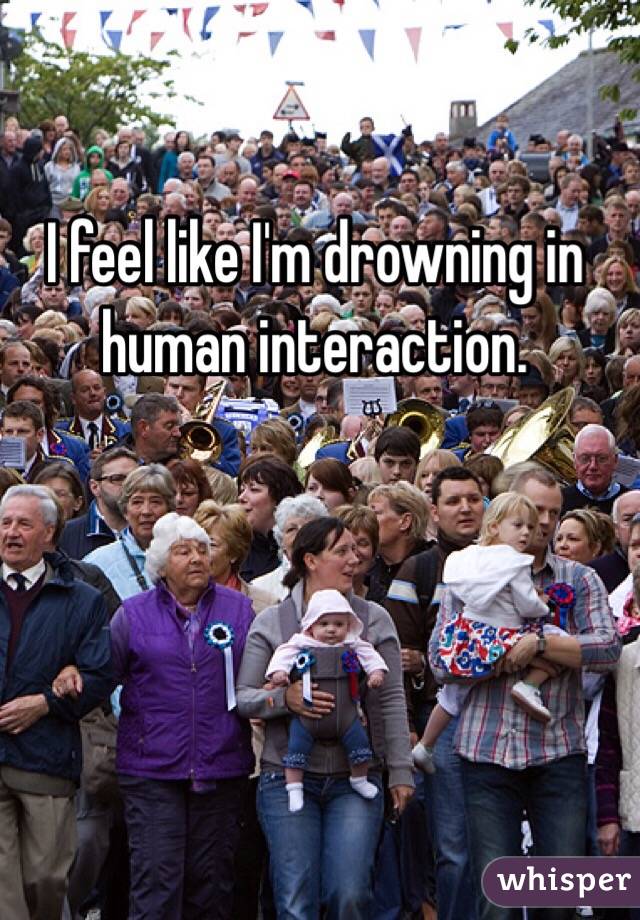 I feel like I'm drowning in human interaction.