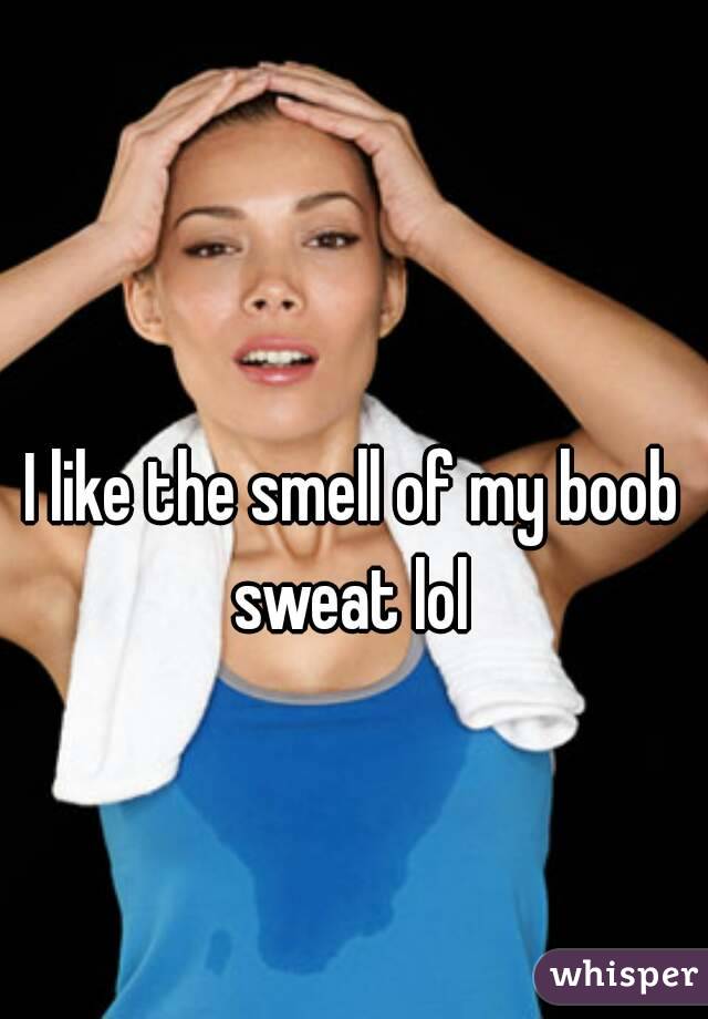 I like the smell of my boob sweat lol 