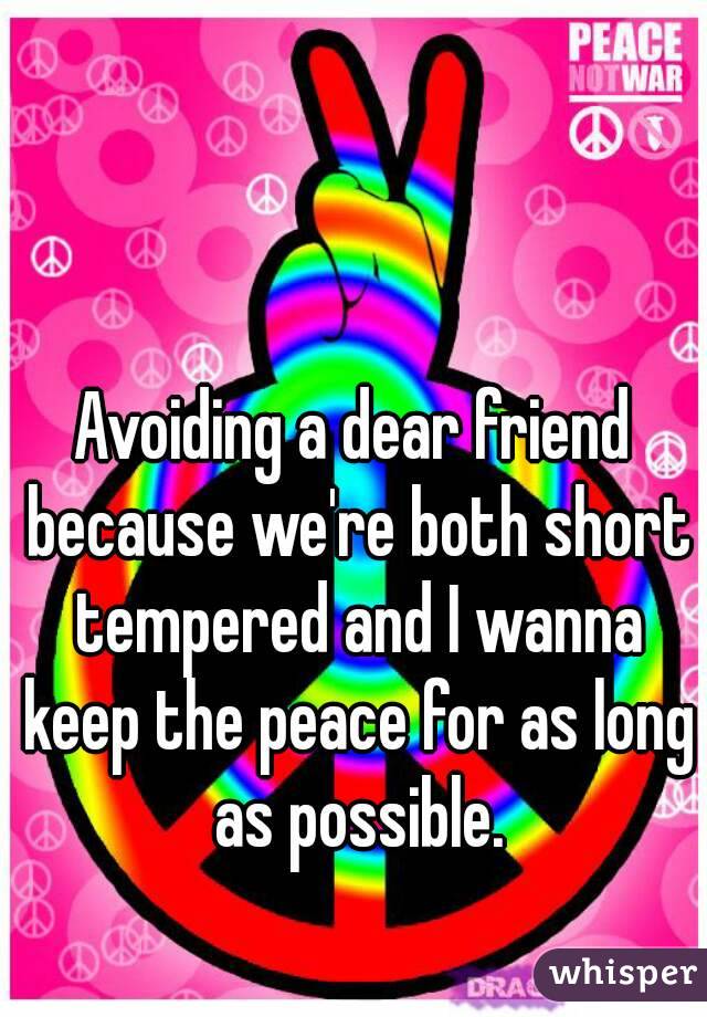 Avoiding a dear friend because we're both short tempered and I wanna keep the peace for as long as possible.