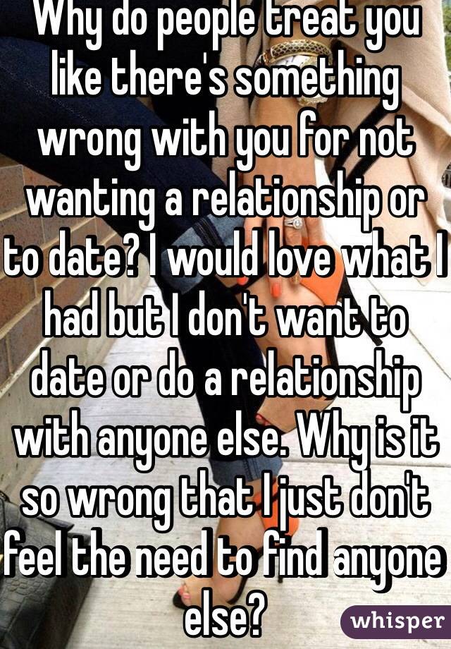 Why do people treat you like there's something wrong with you for not wanting a relationship or to date? I would love what I had but I don't want to date or do a relationship with anyone else. Why is it so wrong that I just don't feel the need to find anyone else? 